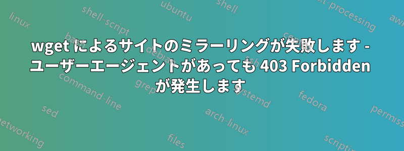 wget によるサイトのミラーリングが失敗します - ユーザーエージェントがあっても 403 Forbidden が発生します