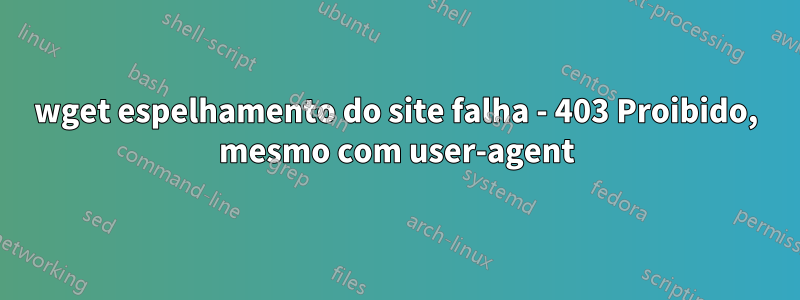 wget espelhamento do site falha - 403 Proibido, mesmo com user-agent