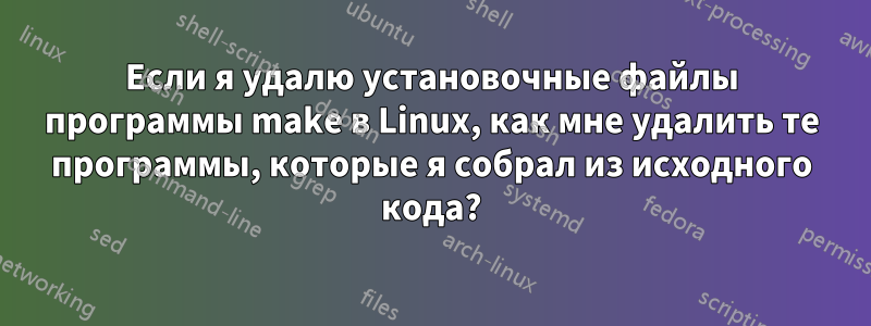 Если я удалю установочные файлы программы make в Linux, как мне удалить те программы, которые я собрал из исходного кода?