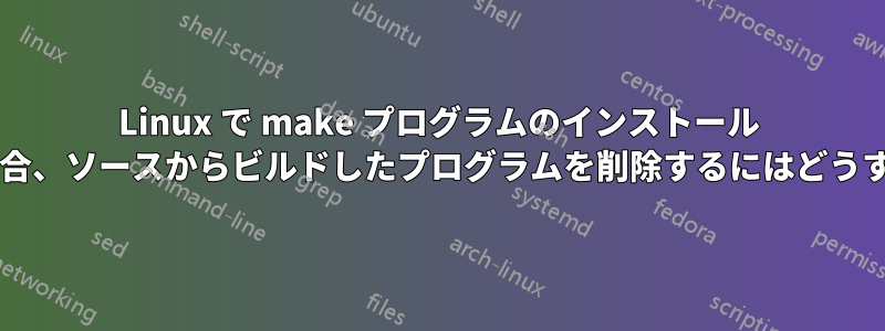 Linux で make プログラムのインストール ファイルを削除する場合、ソースからビルドしたプログラムを削除するにはどうすればよいでしょうか?