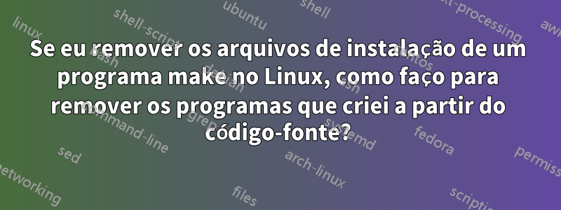 Se eu remover os arquivos de instalação de um programa make no Linux, como faço para remover os programas que criei a partir do código-fonte?