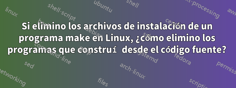 Si elimino los archivos de instalación de un programa make en Linux, ¿cómo elimino los programas que construí desde el código fuente?