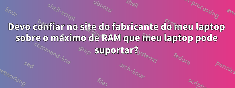 Devo confiar no site do fabricante do meu laptop sobre o máximo de RAM que meu laptop pode suportar?