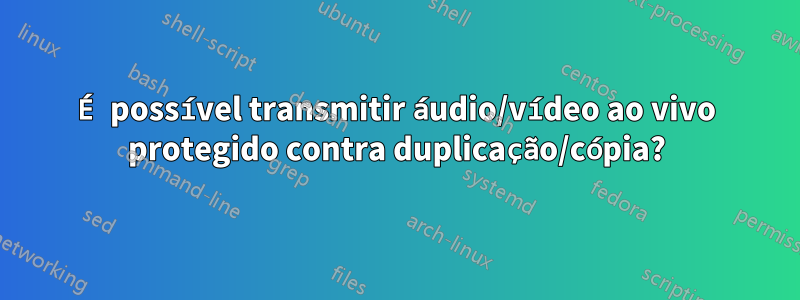 É possível transmitir áudio/vídeo ao vivo protegido contra duplicação/cópia?