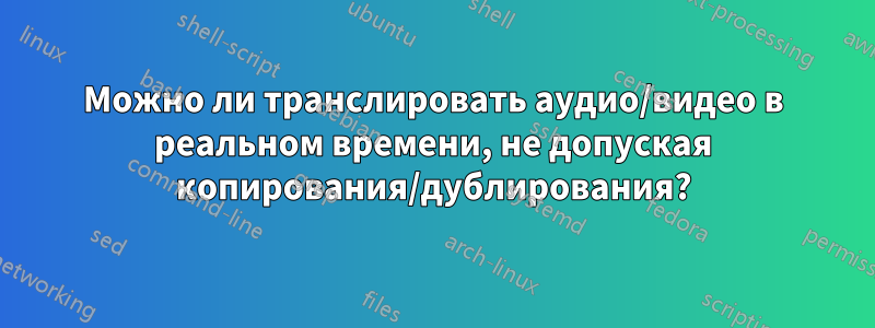 Можно ли транслировать аудио/видео в реальном времени, не допуская копирования/дублирования?