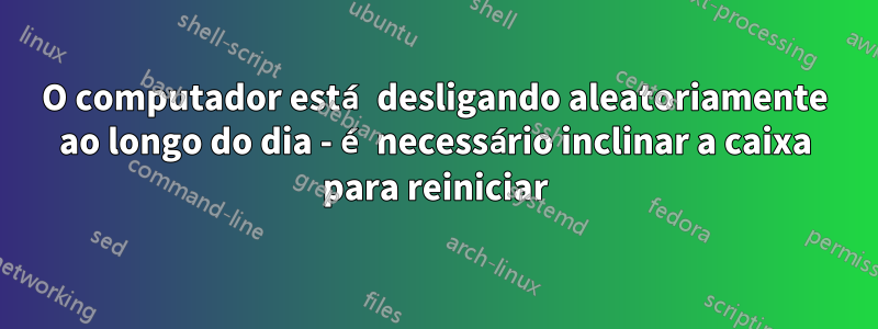 O computador está desligando aleatoriamente ao longo do dia - é necessário inclinar a caixa para reiniciar