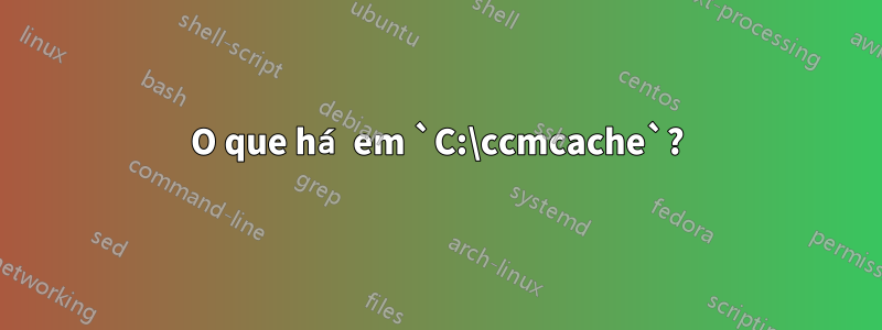 O que há em `C:\ccmcache`?