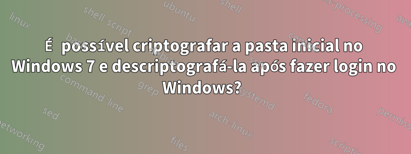 É possível criptografar a pasta inicial no Windows 7 e descriptografá-la após fazer login no Windows? 