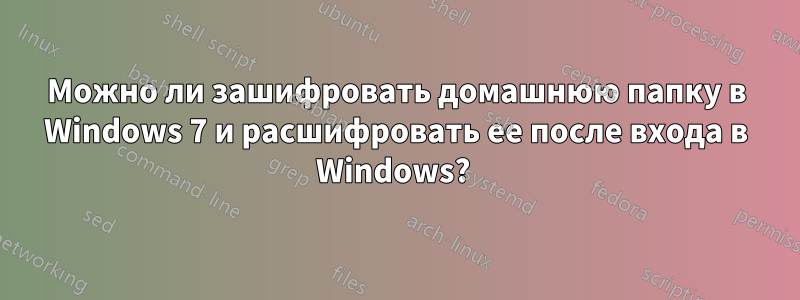 Можно ли зашифровать домашнюю папку в Windows 7 и расшифровать ее после входа в Windows? 