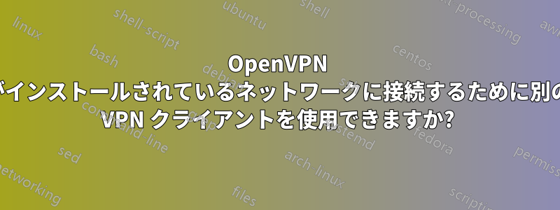 OpenVPN がインストールされているネットワークに接続するために別の VPN クライアントを使用できますか?