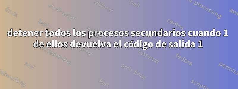 detener todos los procesos secundarios cuando 1 de ellos devuelva el código de salida 1