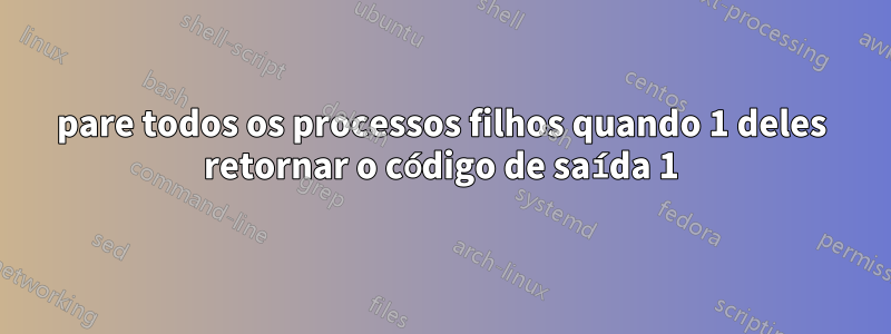 pare todos os processos filhos quando 1 deles retornar o código de saída 1