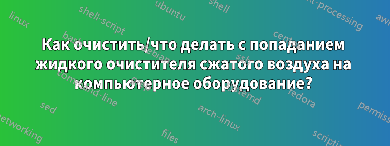 Как очистить/что делать с попаданием жидкого очистителя сжатого воздуха на компьютерное оборудование?