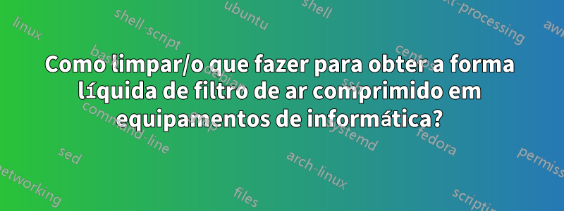 Como limpar/o que fazer para obter a forma líquida de filtro de ar comprimido em equipamentos de informática?