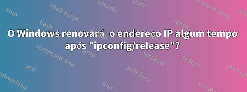 O Windows renovará o endereço IP algum tempo após "ipconfig/release"?