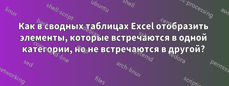 Как в сводных таблицах Excel отобразить элементы, которые встречаются в одной категории, но не встречаются в другой?