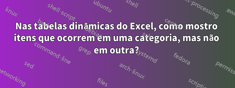 Nas tabelas dinâmicas do Excel, como mostro itens que ocorrem em uma categoria, mas não em outra?