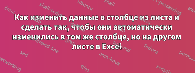 Как изменить данные в столбце из листа и сделать так, чтобы они автоматически изменились в том же столбце, но на другом листе в Excel