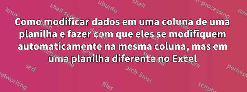 Como modificar dados em uma coluna de uma planilha e fazer com que eles se modifiquem automaticamente na mesma coluna, mas em uma planilha diferente no Excel