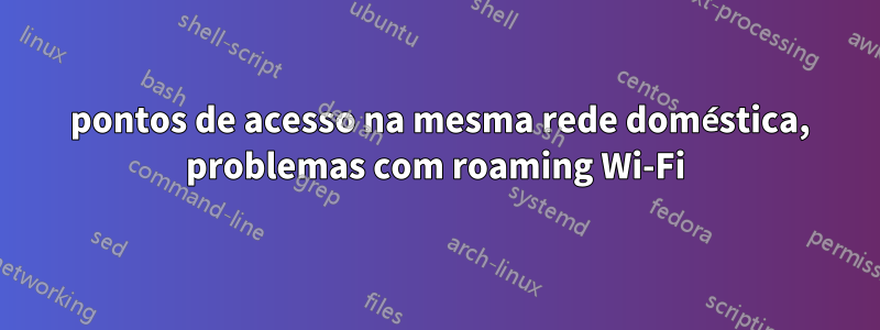 2 pontos de acesso na mesma rede doméstica, problemas com roaming Wi-Fi