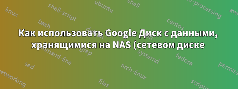 Как использовать Google Диск с данными, хранящимися на NAS (сетевом диске)?