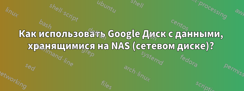 Как использовать Google Диск с данными, хранящимися на NAS (сетевом диске)?