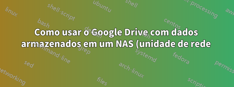 Como usar o Google Drive com dados armazenados em um NAS (unidade de rede)?