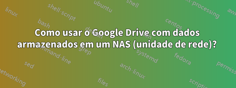 Como usar o Google Drive com dados armazenados em um NAS (unidade de rede)?