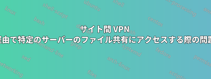 サイト間 VPN 経由で特定のサーバーのファイル共有にアクセスする際の問題
