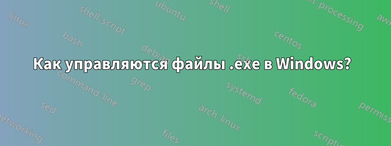 Как управляются файлы .exe в Windows? 