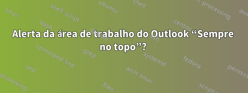 Alerta da área de trabalho do Outlook “Sempre no topo”?