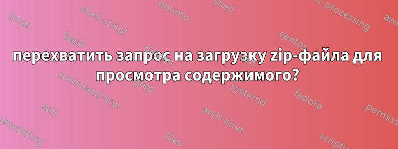 перехватить запрос на загрузку zip-файла для просмотра содержимого?