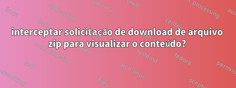 interceptar solicitação de download de arquivo zip para visualizar o conteúdo?