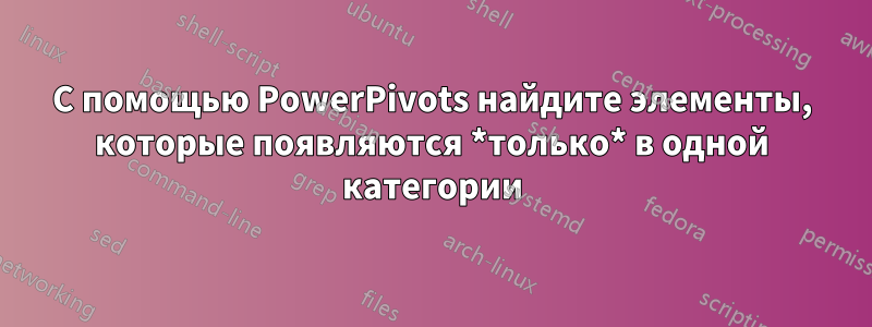 С помощью PowerPivots найдите элементы, которые появляются *только* в одной категории