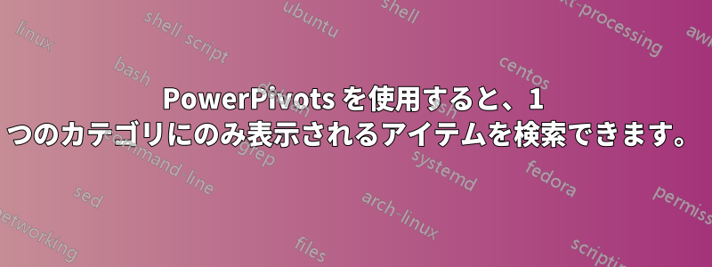 PowerPivots を使用すると、1 つのカテゴリにのみ表示されるアイテムを検索できます。