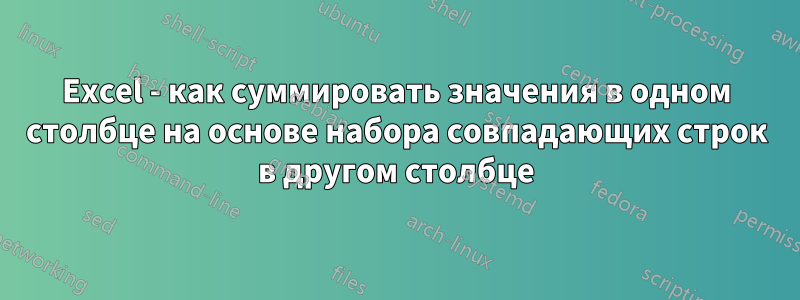 Excel - как суммировать значения в одном столбце на основе набора совпадающих строк в другом столбце