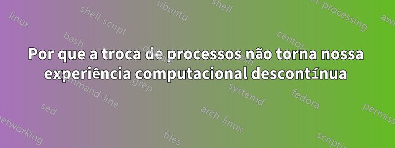 Por que a troca de processos não torna nossa experiência computacional descontínua