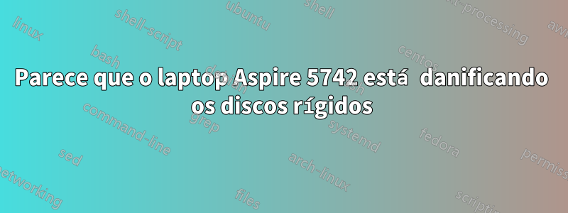 Parece que o laptop Aspire 5742 está danificando os discos rígidos