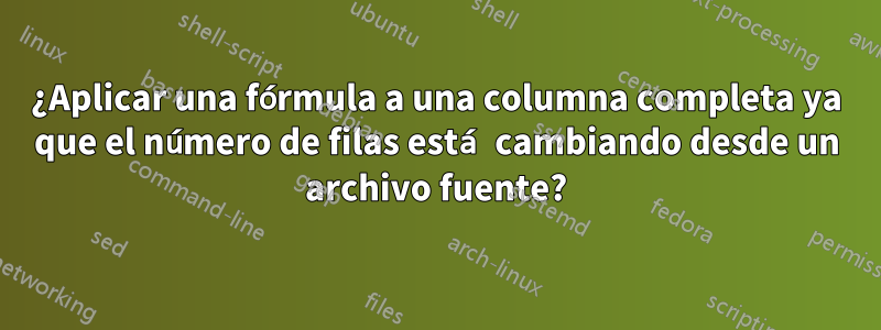 ¿Aplicar una fórmula a una columna completa ya que el número de filas está cambiando desde un archivo fuente?