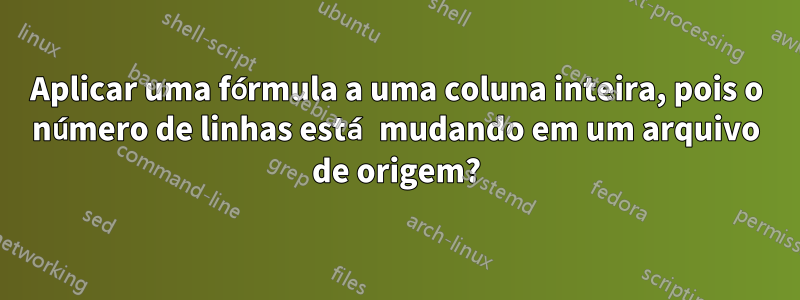 Aplicar uma fórmula a uma coluna inteira, pois o número de linhas está mudando em um arquivo de origem?