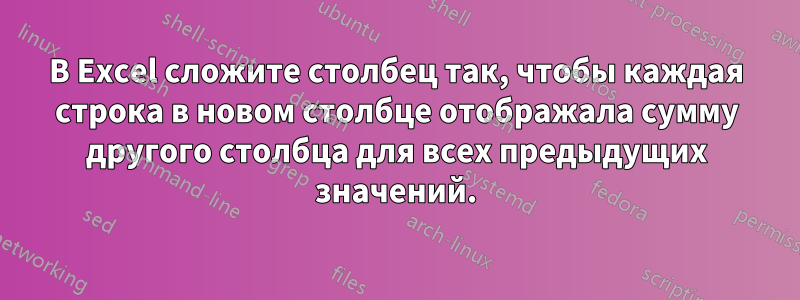 В Excel сложите столбец так, чтобы каждая строка в новом столбце отображала сумму другого столбца для всех предыдущих значений.