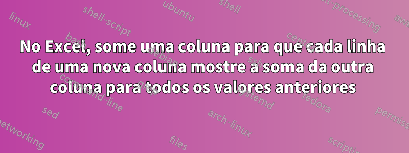 No Excel, some uma coluna para que cada linha de uma nova coluna mostre a soma da outra coluna para todos os valores anteriores