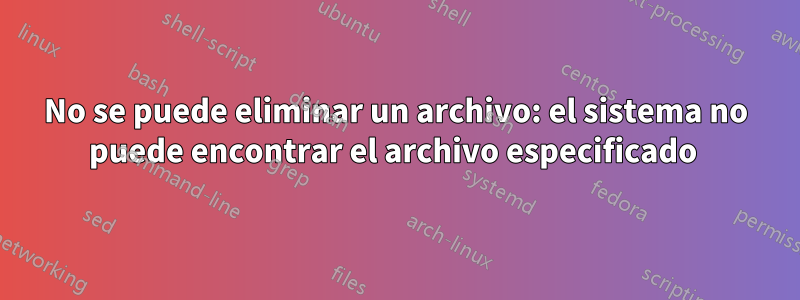 No se puede eliminar un archivo: el sistema no puede encontrar el archivo especificado 