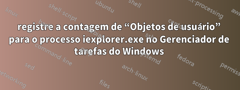 registre a contagem de “Objetos de usuário” para o processo iexplorer.exe no Gerenciador de tarefas do Windows