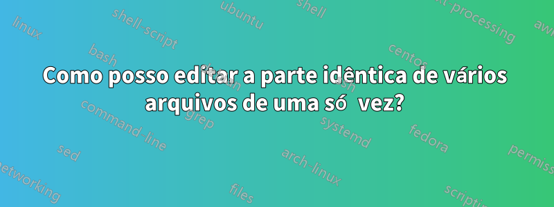 Como posso editar a parte idêntica de vários arquivos de uma só vez?