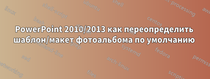 PowerPoint 2010/2013 как переопределить шаблон/макет фотоальбома по умолчанию