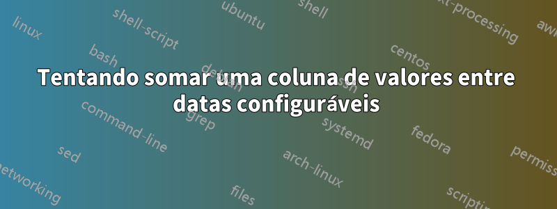 Tentando somar uma coluna de valores entre datas configuráveis