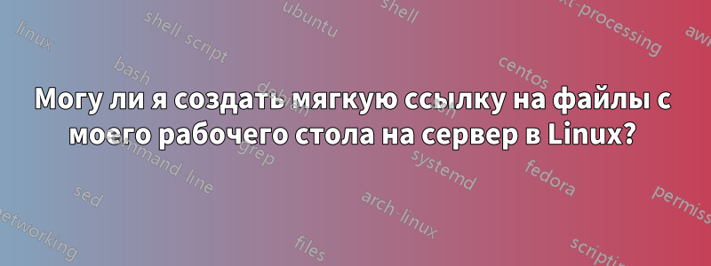 Могу ли я создать мягкую ссылку на файлы с моего рабочего стола на сервер в Linux?