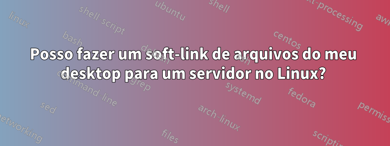 Posso fazer um soft-link de arquivos do meu desktop para um servidor no Linux?