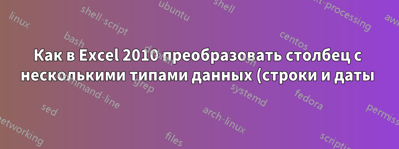 Как в Excel 2010 преобразовать столбец с несколькими типами данных (строки и даты) в столбец с одним типом данных даты?